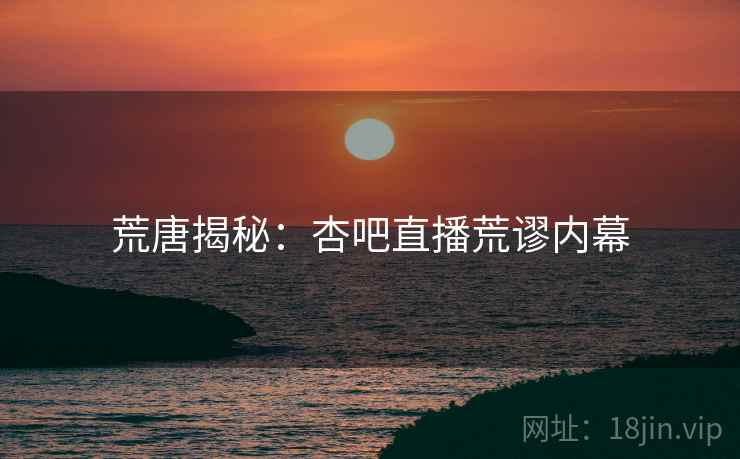 荒唐揭秘：杏吧直播荒谬内幕
