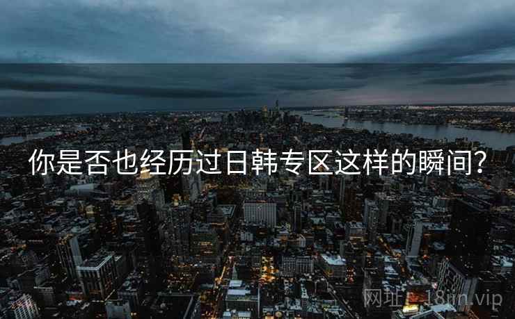 你是否也经历过日韩专区这样的瞬间？