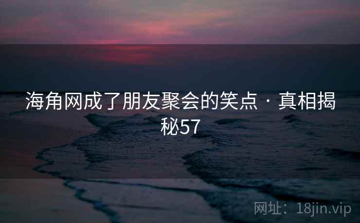 海角网成了朋友聚会的笑点 · 真相揭秘57