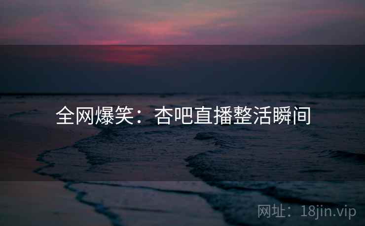 全网爆笑：杏吧直播整活瞬间