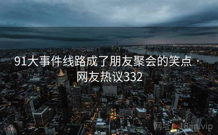 91大事件线路成了朋友聚会的笑点 · 网友热议332